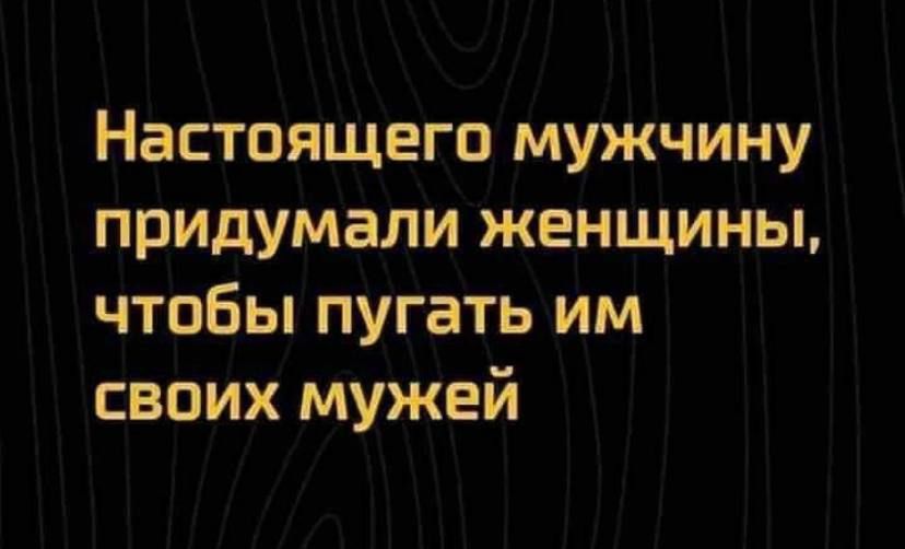 Настоящего мужчину придумали женщины чтобы пугать им своих мужей