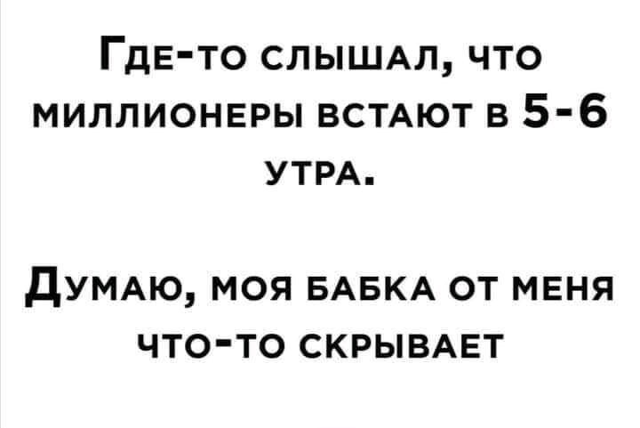 ГДЕто СЛЫШАЛ что миллионвры ВСТАЮТ в 5 6 УТРА дУМАЮ моя БАБКА от мвня что то скрывмат