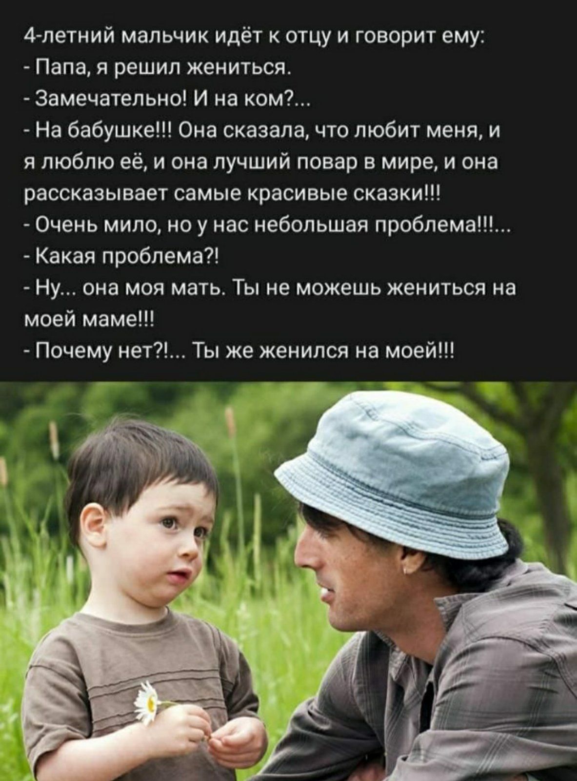 4летний мальчик идёт к отцу и говорит ему Папа я решил жениться Замечательно И на ком На бабушке Она сказала что любит меня и я люблю её и она лучший повар в мире и она рассказывает самые красивые сказки Очень мило но у нас небольшая проблема Какая проблема Ну она моя мать Ты не можешь жениться на моей маме Почему нет Ты же женился на моей