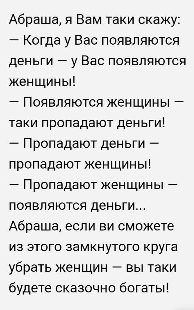 Абраша я Вам таки скажу Когда у Вас появляются деньги у Вас появляются женщины Появляются женщины таки пропадают деньги Пропадают деньги пропадают женщины Пропадают женщины появляются деньги Абраша если ви сможете из этого замкнутого круга убрать женщин вы таки будете сказочно богаты