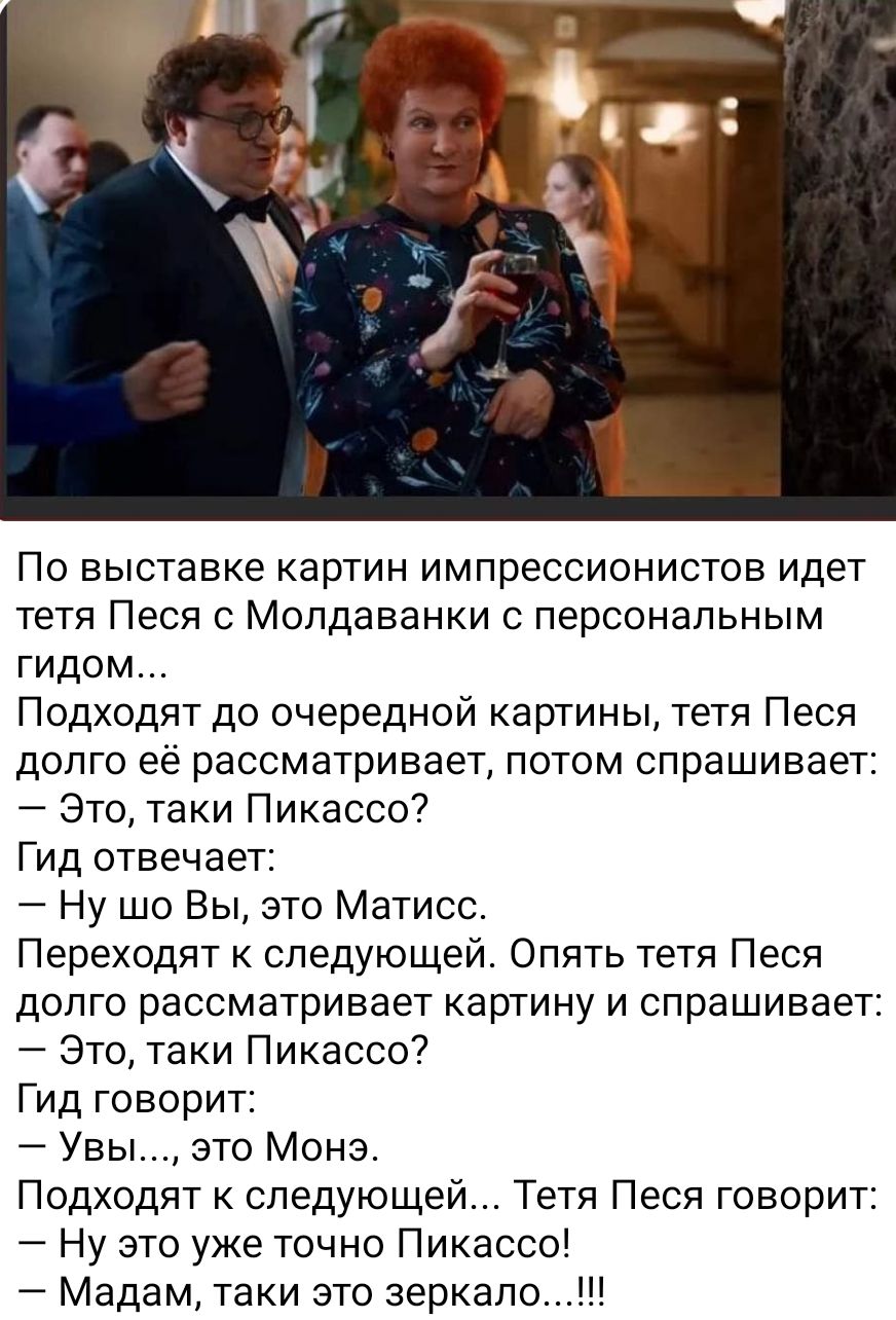 По выставке картин импрессионистов идет тетя Песя с Молдаванки с персональным гидом Подходят до очередной картины тетя Песя долго ее рассматривает потом спрашивает Это таки Пикассо Гид отвечает Ну шо Вы это Матисс Переходят к следующей Опять тетя Песя долго рассматривает картину и спрашивает Это таки Пикассо Гид говорит Увы это Мона Подходят к следующей Тетя Песя говорит Ну это уже точно Пикассо М