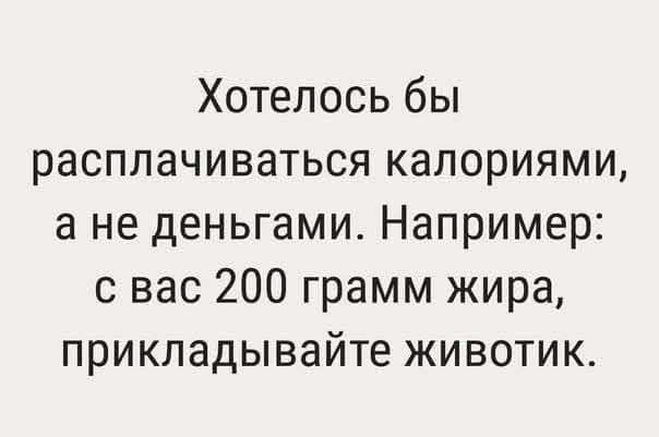 Хотелось бы расплачиваться калориями а не деньгами Например с вас 200 грамм жира прикладывайте животик