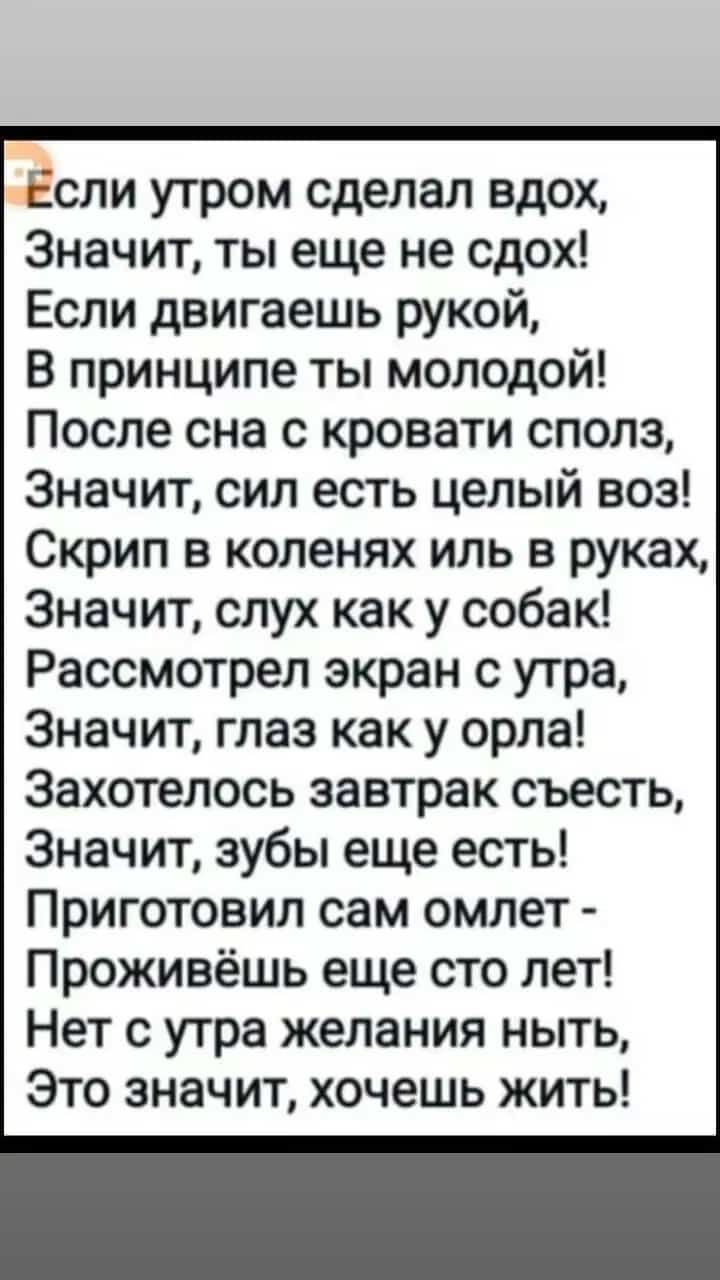 Если утром сделал вдох Значит ты еще не сдох Если двигаешь рукой В принципе ты молодой После сна с кровати сполз Значит сил есть целый воз Скрип в коленях иль в руках Значит слух как у собак Рассмотрел экран с утра Значит глаз как у орла Захотелось завтрак съесть Значит зубы еще есть Приготовил сам омлет Проживёшь еще сто лет Нет с утра желания ныт