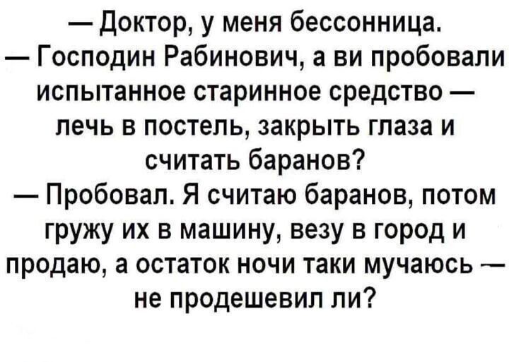 — Доктор, у меня бессонница. — Господин Рабинович, а вы пробовали испытанное старинное средство — лечь в постель, закрыть глаза и считать баранов? — Пробовал. Я считаю баранов, потом гружу их в машину, везу в город и продаю, а остаток ночи так и мучаюсь — не продешевил ли?
