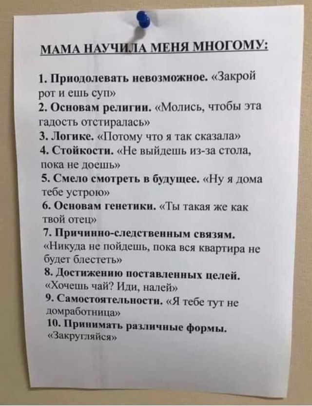 МАМА НАУЧИЛА МЕНЯ МНОГОМУ:

1. Преодолевать невозможное. «Закрой рот и ешь суп»
2. Основам религии. «Молись, чтобы эта радость отошла»
3. Логике. «Потому что я так сказала»
4. Стойкости. «Не выходи из-за стола, пока не доешь»
5. Смело смотреть в будущее. «Ну я дома тебе устрою»
6. Основам генетики. «Ты такая же как твой отец»
7. Причинно-следственным связям. «Никуда не пойдёшь, пока вся квартира не будет блестеть»
8. Достижению поставленных целей. «Хочешь чай? Иди, налей»
9. Самостоятельности. «Я тебе тут не домработница»
10. Принимать различные формы. «Закругляйся»