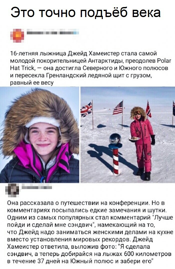 Это точно подъёб века _ _ 16летняя лыжница Джейд Хамеистер стала самой молодой покорительницей Антарктиды преодолев Роіаг Наі Тгіск она достигла Северного и Южного полюсов и пересекла Гренландский ледяной щит с грузом равный ее весу Она рассказала о путешествии на конференции Но в комментариях посыпались едкие замечания и шутки Одним из самых популярных стал комментарий Лучше пойди и сделай мне сэ