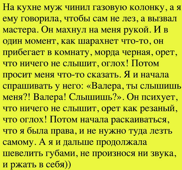 На кухне мук чинил газовую колонку а я ему говорила чтобы сам не лез а вызвал мастера Он махнул на меня рукой И в один момент как шарахнет чтото он прибегает в комнату морда черная орет что ничего не сльпшт оглох Потом просит меня чтото сказать Я и начала спрашивать у него Валера ты сльшпппь меня Валера Сльшшшь Он психует что ничего не сльпшт орет как резаньпй что оглох Потом начала раскаиваться ч