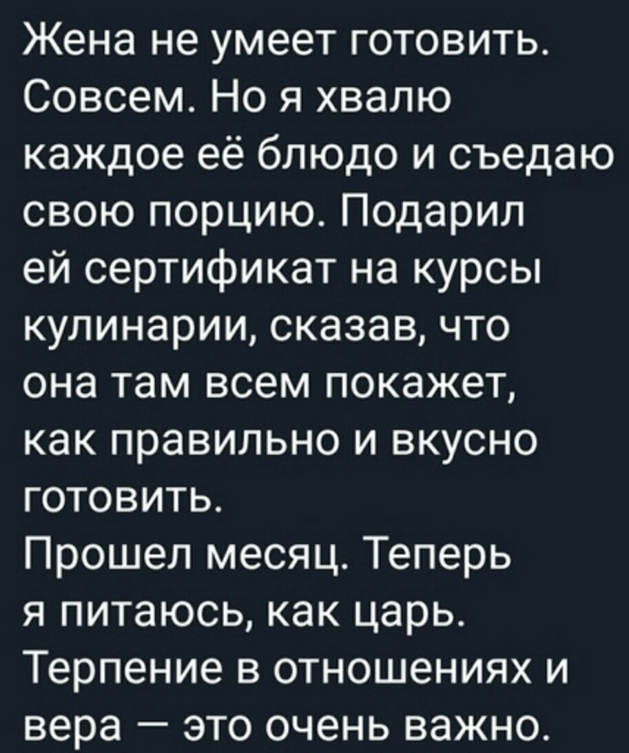 Жена не умеет готовить Совсем Но я хвалю каждое её блюдо и съедаю свою порцию Подарил ей сертификат на курсы кулинарии сказав что она там всем покажет как правильно и вкусно готовить Прошел месяц Теперь я питаюсь как царь Терпение в отношениях и вера это очень важно