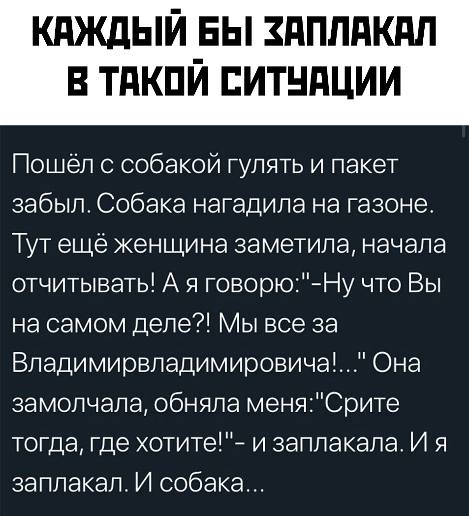 кдждый вы здппдкдп в тдкпй итндции Пошёл с собакой гулять и пакет забыл Собака нагадила на газоне Тут еще женщина заметила начала отчитывать А я говорюНу что Вы на самом деле Мы все за Владимирвладимировича Она замолчала обняла меняСрите тогда где хотите и заплакала И я заплакал И собака