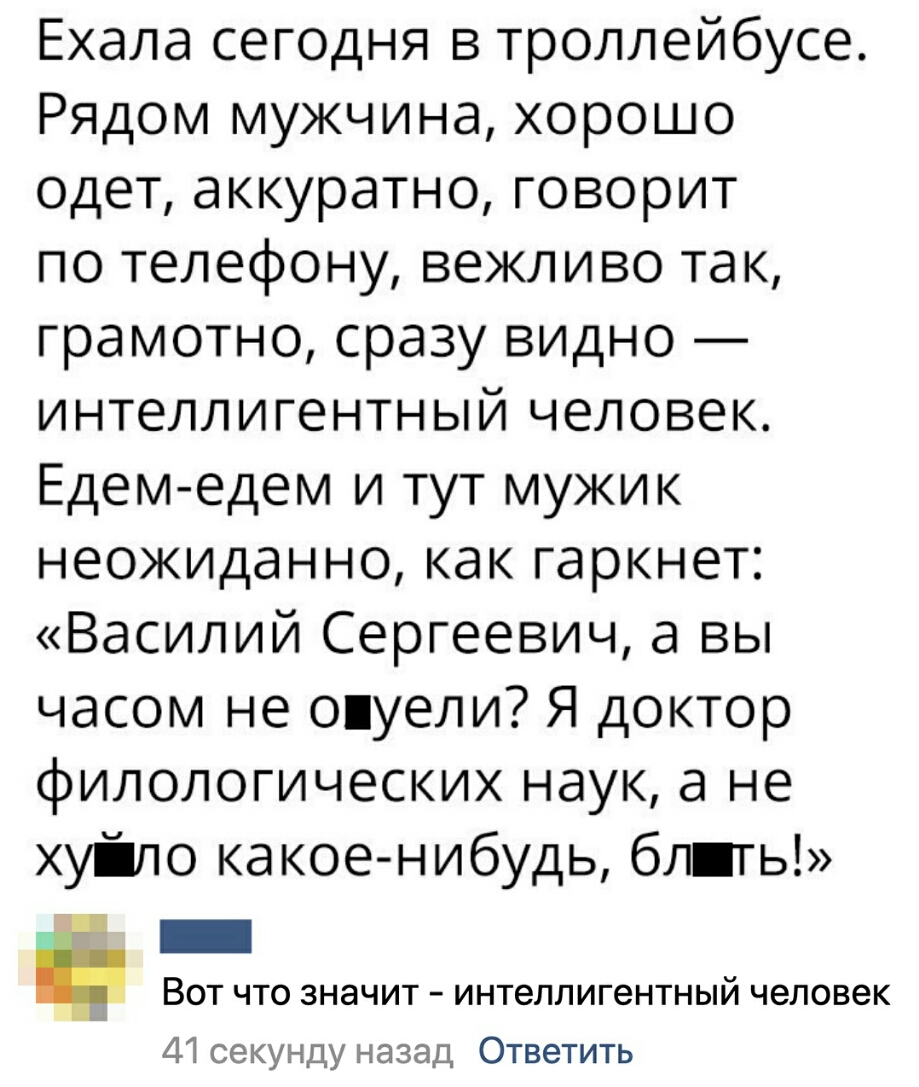 Ехала сегодня в троллейбусе Рядом мужчина хорошо одет аккуратно говорит по телефону вежливо так грамотно сразу видно интеллигентный человек Едем едем и тут мужик неожиданно как гаркнет Василий Сергеевич а вы часом не опуели Я доктор филологических наук а не хуіло какое нибудь бл ть _ Вот что значит интеллигентный человек 41 секунду назад Ответить