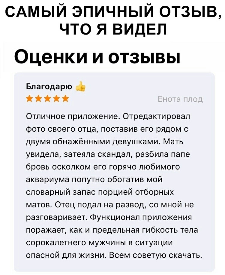 САМЫЙ ЭПИЧНЫЙ ОТЗЫВ ЧТО Я ВИДЕЛ Оценки и отзывы Благодарю і Отличное приложение Отредактировап Фото своего отца поставив его рядом с двумя обнаженными девушками Мать увидела затеяла скандал разбила папе бровь осколком его горячо любимого аквариума попутно обогатив мой словарный запас порцией отборных матов Отец подал на развод со мной не разговаривает Функционал приложения поражает как и предельна