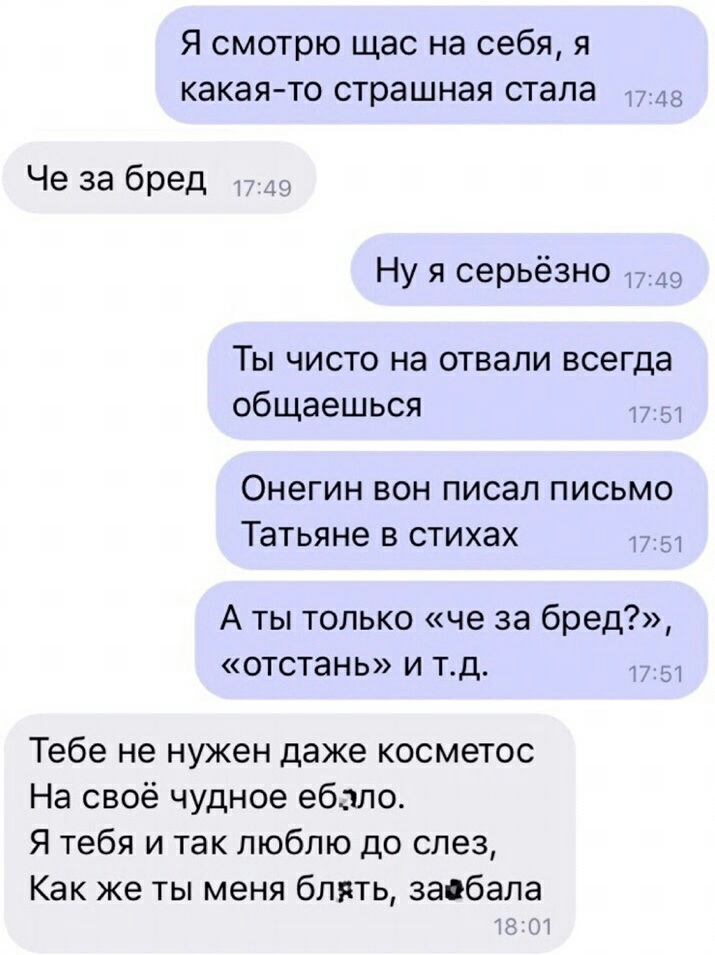 Я смотрю щас на себя я какая то страшная стала Че за бред 719 Ну я серьёзно 715 Ты чисто на отвали всегда общаешься Онегин вон писал письмо Татьяне в стихах 1 А ты только че за бред отстань и тд 175 Тебе не нужен даже косметос На своё чудное ебало Я тебя и так люблю до слез Как же ты меня блять заёбала 01