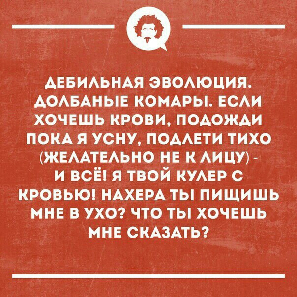 АЕБИЛЬНАЯ ЭВОЛЮЦИЯ АОЛБАНЫЕ КОМАРЫ ЕСЛИ ХОЧЕШЬ КРОВИ ПОДОЖДИ ПОКАЯ УСНУ ПОДЛЕТИ ТИХО ЖЕЛАТЕЛЬНО НЕ К ЛИЦУ И ВСЁ Я ТВОЙ КУЛЕР С КРОВЬЮ НАХЕРА ТЫ ПИЩИШЬ МНЕ В УХО ЧТО ТЫ ХОЧЕШЬ МНЕ СКАЗАТЬ