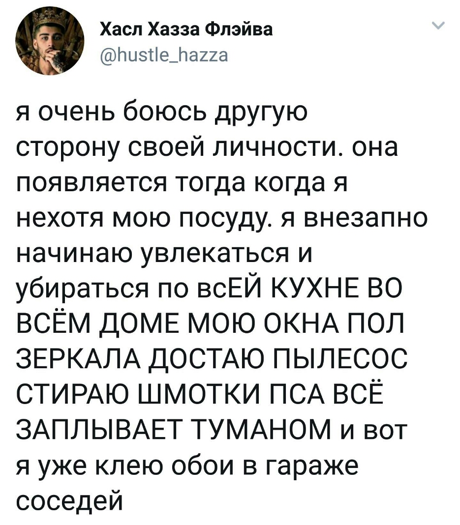 Хасл Хазза Флэйва Позсіефаиа я очень боюсь другую сторонусвоейличностиона появляетсятопцакопцая нехотя мою посуду я внезапно начинакэувлекатьсяи убираться по всЕЙ КУХНЕ ВО ВСЁМ ДОМЕ МОЮ ОКНА ПОЛ ЗЕРКАЛА ДОСТАЮ ПЫЛЕСОС СТИРАЮ ШМОТКИ ПСА ВСЁ ЗАПЛЫВАЕТ ТУМАНОМ И ВОТ я уже клею обои в гараже соседей