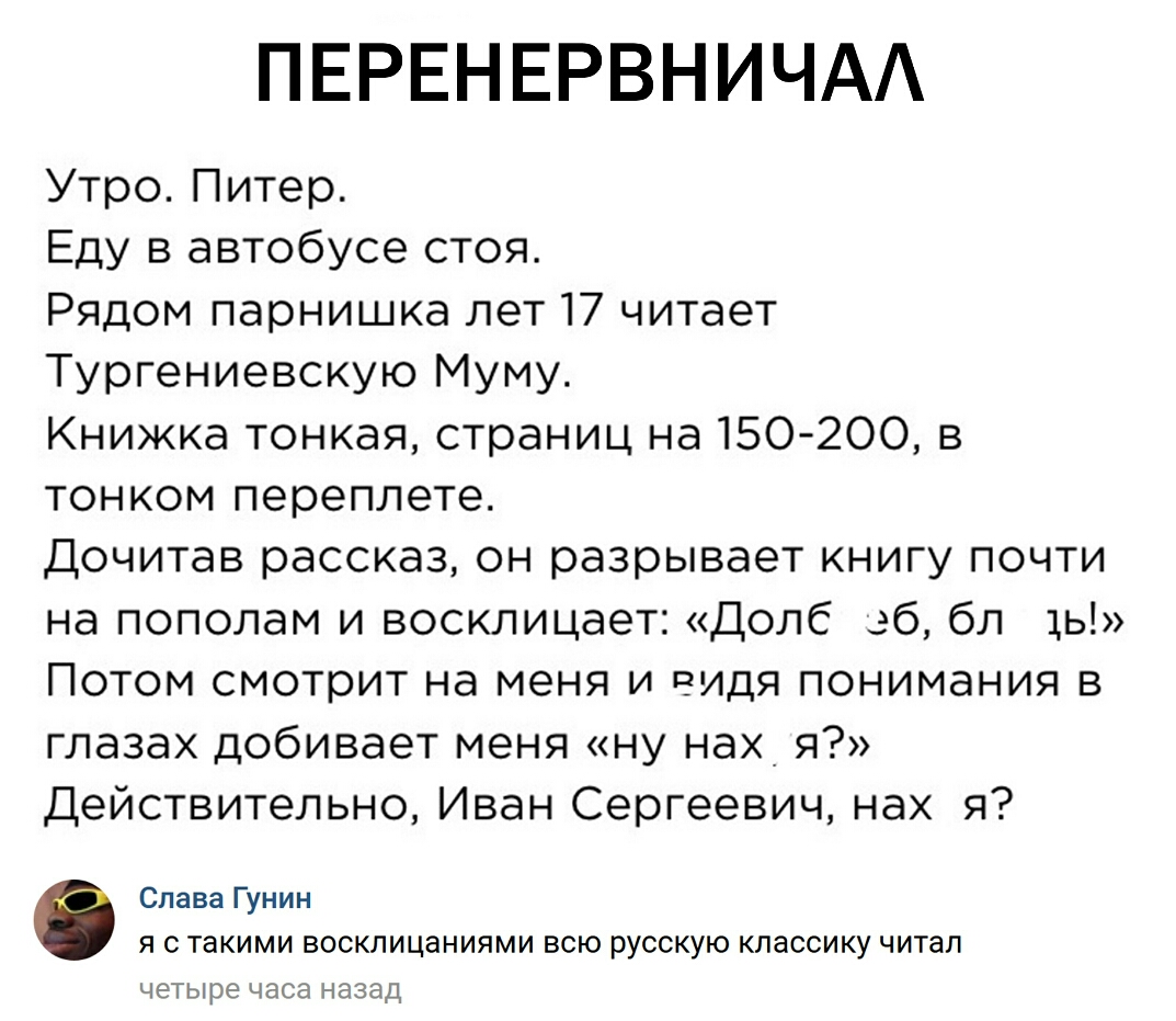 ПЕРЕНЕРВНИЧАА Утро Питер Еду в автобусе стоя Рядом парнишка лет 17 читает Тургениевскую Муму Книжка тонкая страниц на 150 200 в тонком переплете Дочитав рассказ он разрывает книгу почти на пополам и восклицает Долб зб бл 1ь Потом смотрит на меня и видя понимания в глазах добивает меня ну нах я Действительно Иван Сергеевич нах я Слава Гунин Я С такими ВОСКЛИЦдНИЯМИ ВСЮ РУССКУЮ классику читал ЧЕТЫРЕ