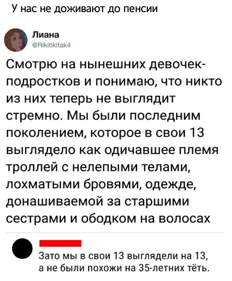 У НВС не дОЖИВЭЮТ до пенсии Лиана и жк Смотрю на нынешних девочек подростков и понимаю что никто из них теперь не выглядит стремно Мы были последним поколением которое в свои 13 выглядело как одичавшее племя троллей с нелепыми телами лохматыми бровями одежде донашиваемой за старшими сестрами и ободком на волосах _ Зато мы в свои 13 выглядели на 13 а не были похожи на 35 летних тёть