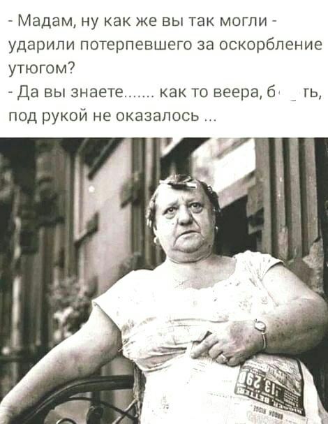 Мадам ну как же вы так могли ударили потерпевшего за оскорбление утюгом да вы знаете как то веера б гь под рукой не оказалось