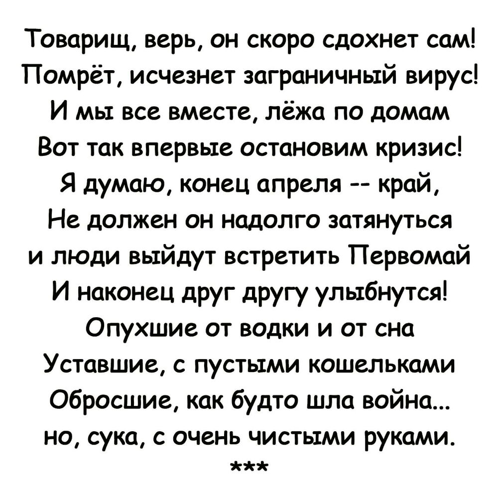 Товарищ верь он скоро сдохнет сам Помрёт исчезнет заграничный вирус И мы все вместе лёжа по домам Вот так впервые остановим кризис Я думаю конец апреля край Не должен он надолго затянуться и люди выйдут встретить Первомай И наконец друг другу улыбнутся Опухшие от водки и от сна Уставшие с пустыми кошельками Обросшие как будто шла война НО сука С ОЧВНЬ ЧИСТЫМИ РУКОМИ