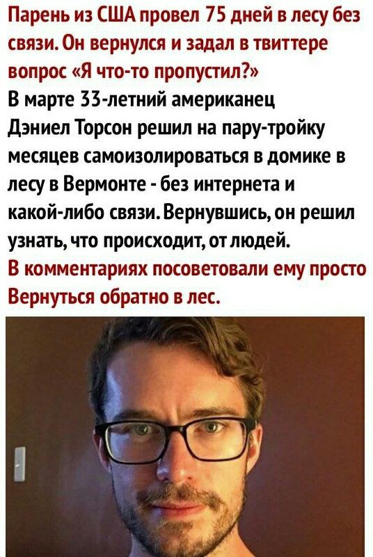 Парень из США провел 75 дней в лесу без связи Он вернулся и задал в твиттере вопрос Я чтото пропустил В марте 33 летний американец дэн иел Торсои решил на пару тройку месяцев самоизолироваться в домике в лесу в Вермонте без интернета и какой либо связи Вернувшись он решил узнать что происходит отлюдей В комментариях посоветовали ему просто Вернуться обратно в лес