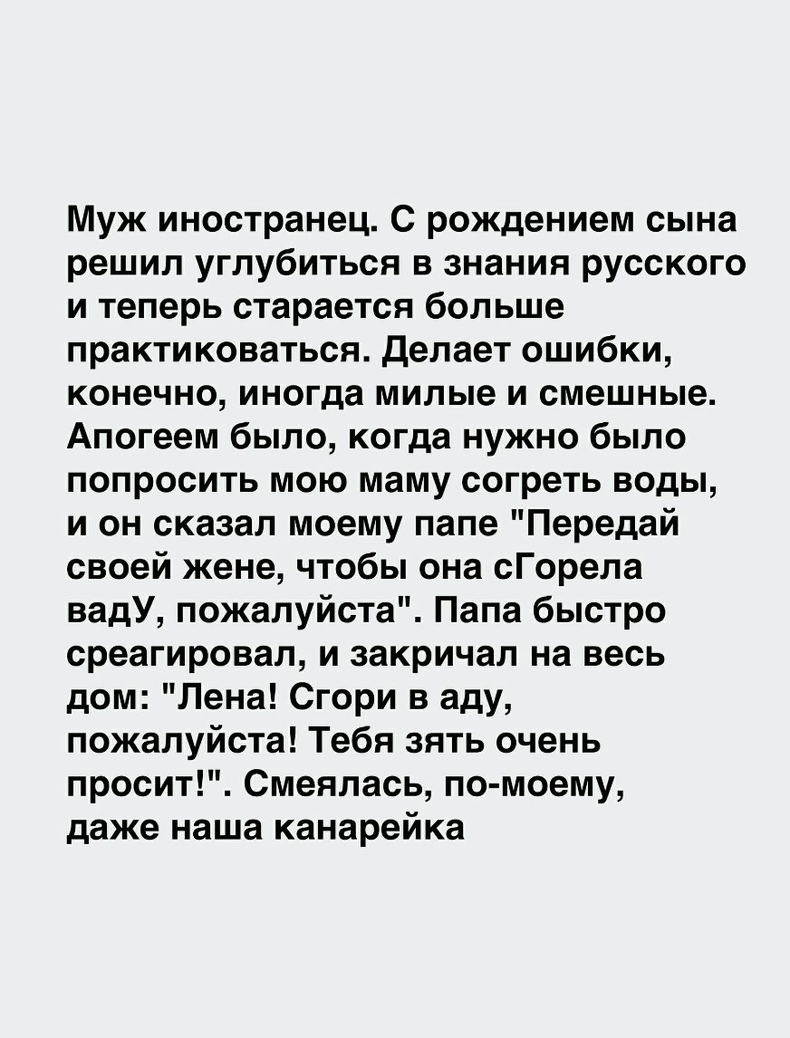 Муж иностранец С рождением сына решил углубиться в знания русского и теперь старается больше практиковаться Делает ошибки конечно иногда милые и смешные Апогеем было когда нужно было попросить мою маму согреть воды и он сказал моему папе Передай своей жене чтобы она сГорела вадУ пожалуйста Папа быстро среагировал и закричал на весь дом Лена Сгори в аду пожалуйста Тебя зять очень просит Смеялась по
