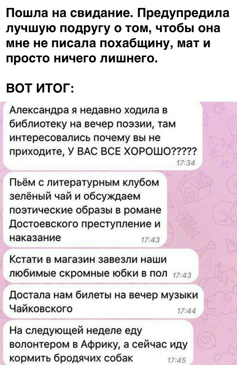 Пошла на свидание Предупредила лучшую подругу о том чтобы она мне не писала похабщину мат и просто ничего лишнего ВОТ ИТОГ Александра я недавно ходила в библиотеку на вечер поэзии там интересовались почему вы не приходите У ВАС ВСЕ ХОРОШО Пьём с литературным клубом зелёный чай и обсуждаем поэтические образы в романе Достоевского преступление и наказание 3 Кстати в магазин завезли наши любимые скро