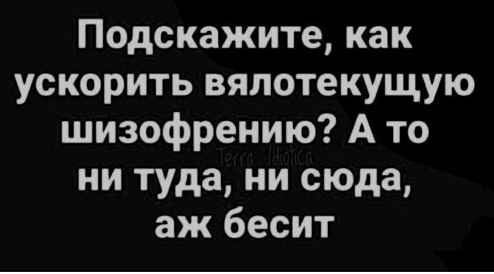 Подскажите как ускорить вялотекущую шизофрению А то ни туда ни сюда аж бесит