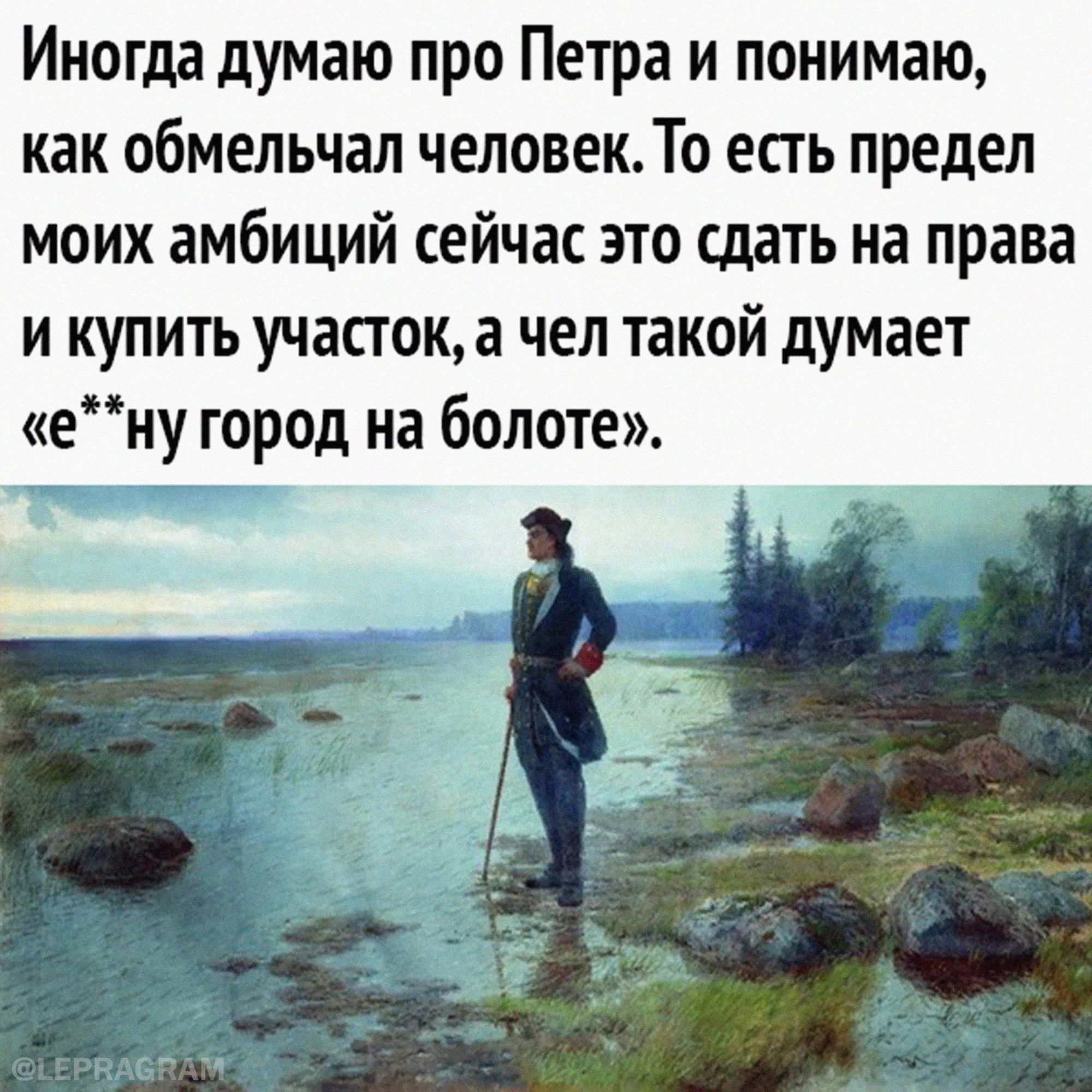 Иногда думаю про Петра и понимаю как ОбМЕЛЬЧдЛ ЧЕЛОВЕК ТО ЕСТЬ предел МОИХ амбиций СЕЙЧЗС ЭТО сдать на права и купить участок а чел такой думает ену город на болоте