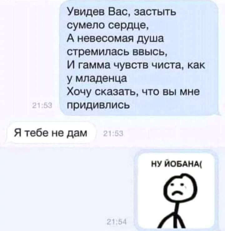 Увидев Вас застыть сумело сердце А невесомая душа стремилась ввысь И гамма чувств чиста как у младенца Хочу сказать что вы мне придивлись Я тебе не дам НУ ЙОБАНМ