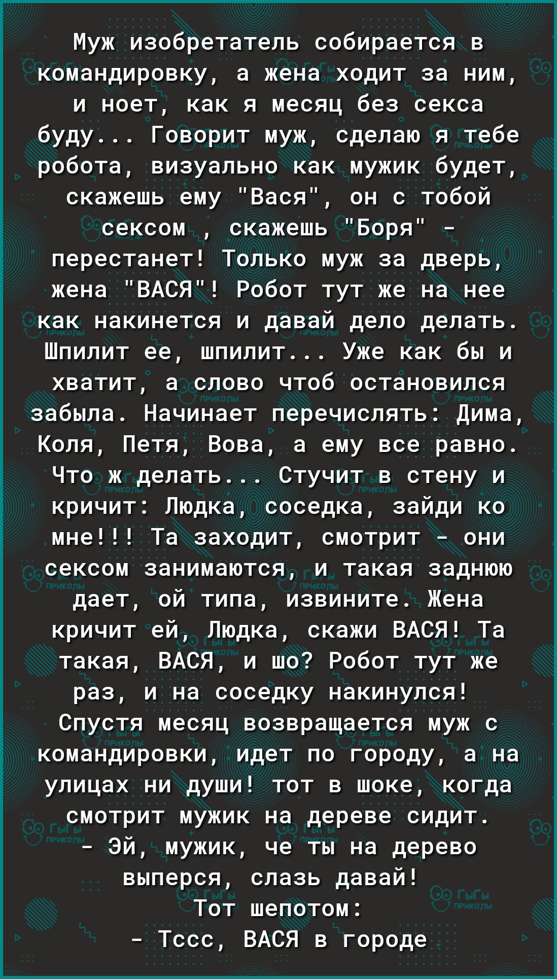 Муж изобретатель собирается в командировку а жена ходит за ним и ноет как я месяц без секса буду Говорит муж сделаю я тебе робота визуально как мужик будет скажешь ему Вася он с тобой сексом скажешь Боря перестанет Только муж за дверь жена ВАСЯ Робот тут же на нее как накинется и давай дело делать Шпилит ее шпилит Уже как бы и хватит а слово чтоб остановился забыла Начинает перечислять Дима Коля П