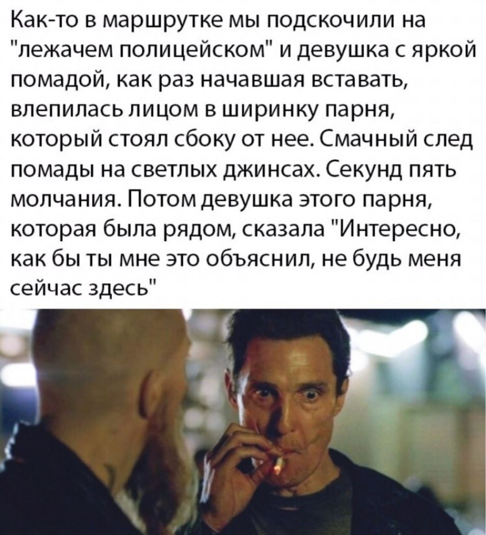 Как то в маршрутке мы подскочили на лежачем поли цейском и девушка с яркой помадой как раз начавшая вставать влепилась лицом в ширинку парня который стоял сбоку от нее Смачный след помады на светлых джинсах Секунд пять молчания Потом девушка этого парня которая была рядом сказала Интересно как бы ты мне это объяснил не будь меня сейчас здесь