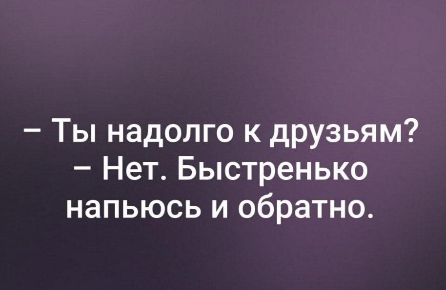 Ты надолго к друзьям Нет Быстренько напьюсь и обратно