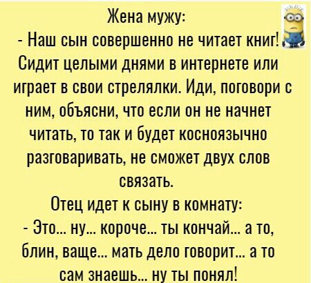 Жена мужу Наш сын совершенно не читает книг Сидит целыми днями в интернете или играет в свои стрелялки Иди поговори с ним объясни что если он не начнет читать то так и будет кееноязычно разтеваривать не сможет двух слов связать Отец идет к сыну в комнату Это ну короче ты кончай а то блин ваще мать депо говорит а то сам знаешь ну ты понял
