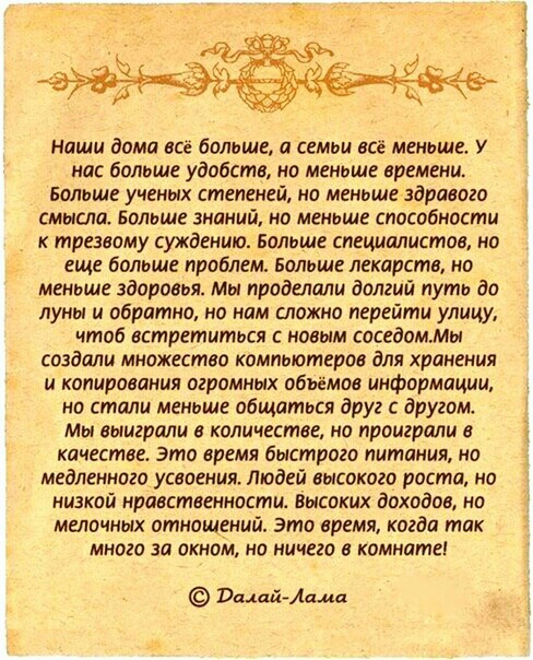 наши дома все большщ а семьи все меньше У нас больше удобств но меньше времени Больше ученых степеней но меньше здравого смысла Больше знаний но меньше способности трезвому суждения Больше специалистов на еще больше проблем Больше лекарств но меньше здоровья мы проделали долгий путь до луны и обратно но нам сложно перейти улицу чтоб встретитося новым саседоммт создали множество компьютеров для хра