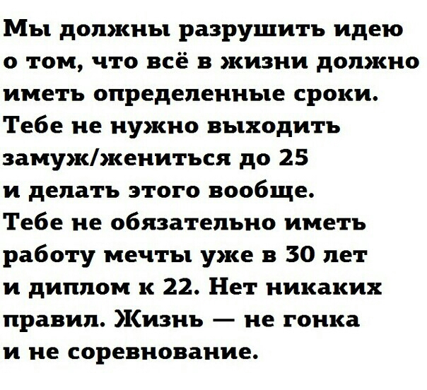 Мы должны разрушить идею о том что всё в жизни должно иметь определенные сроки Тебе не нужно выходить замужжениться до 25 и делать этого вообще Тебе не обязательно иметь работу мечты уже в 30 лет и диплом к 22 Нет никаких правил Кизнь не гонка и не соревнование