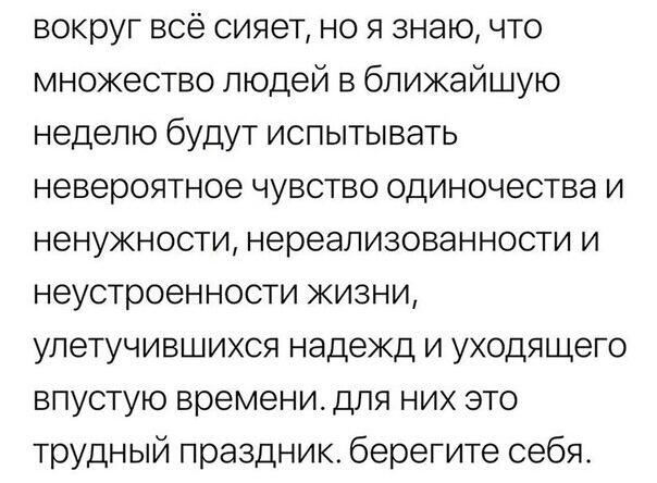 вокруг всё сияет но я знаю что множество людей в ближайшую неделю будут испытывать невероятное чувство одиночества и ненужности нереализованности и неустроенности жизни улетучившихся надежд и уходящего впустую времени для них это трудный праздник берегите себя