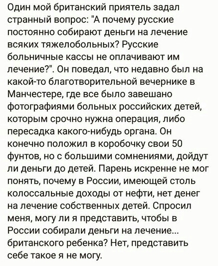 Один мой британский приятель задал странный вопрос А почему русские ПОСТОЯННО собирают деньги На ЛЕЧЕНИЕ всяких тяжелобольных Русские больничные КЭССЫ не ОППЭЧИЕЭЮТ ИМ лечение Он поведал что недавно был на какой то благотворитепьной вечернике в Манчестере где все было завещано фотографиями больных российских детей которым срочно нужна операция либо пересадка какогонибудь органа Он конечно положил 