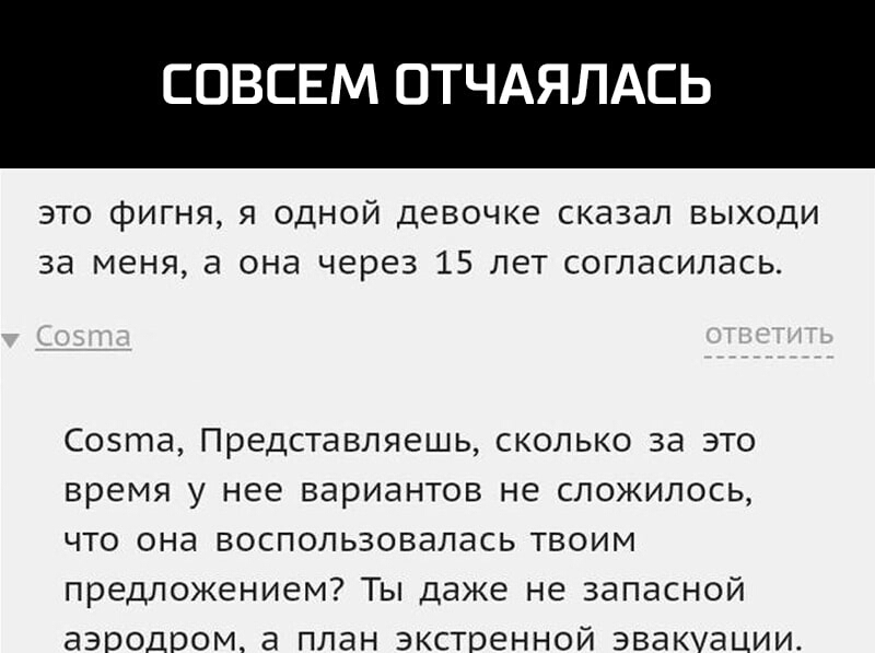 СОВСЕМ ОТЧА ЛАСЬ это фигня я одной девочке сказал выходи за меня а она через 15 лет согласилась Соэта Представляешь сколько за это время у нее вариантов не сложилось что она воспользовалась твоим предложением Ты даже не запасной аэродром а план экстренной эвакуации