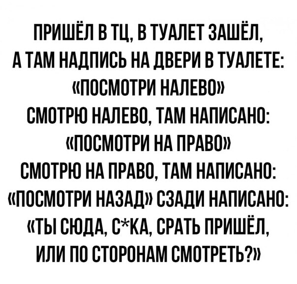 ПРИШЁЛ В ТЦ В ТУАЛЕТ 3АШЁЛ А ТАМ НАДПИСЬ НА ДВЕРИ В ТУАЛЕТЕ ПОСМОТРИ НАЛЕВО СМОТРЮ НАЛЕВО ТАМ НАПИСАНО ПОСМОТРИ НА ПРАВО СМОТРЮ НА ПРАВО ТАМ НАПИСАНО ПОСМОТРИ НАЗАД СЗАДИ НАПИСАНО ТЫ СЮДА СКА СРАТЬ ПРИШЁЛ ИЛИ ПО СТОРОНАМ СМОТРЕТЬ