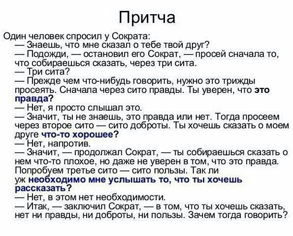 Притча Один человек спросил у Сократа Знаешь что мне сказал о тебе твой друг Подожди остановил его Сократ прооей сначала то что собираешься сказать через три сита Три сита Прежде чем чтонибудь говорить нужно это трижды просеять Сначапа через сито правды Ты уверен что это правда НЭТ Я ПРОСТО СПЫШЭП ЭТО _ Значит ты не знаешь это правда или нет Тогда просеем через ВТОРОЕ СИТО СИТО доброты ТЫ ХОЧЕШЬ С