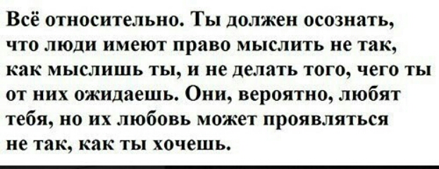 Всё относительно Ты должен осознать что люди имеют право мыслить не так как мыслишь ты и не делать того чего ты от них ожидаешь Они вероятно любят тебя но их любовь может проявляться не так как ты хочешь