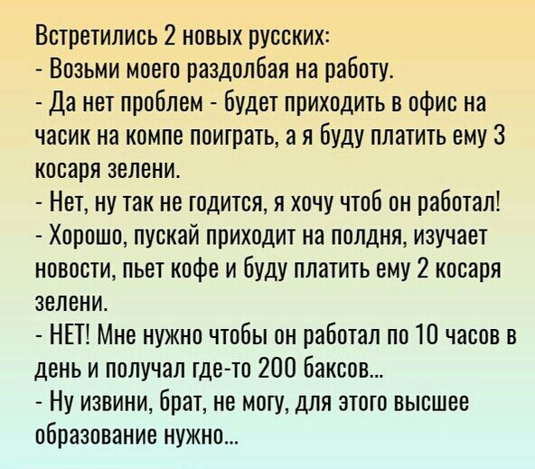 Встретились 2 новых русских Возьми моего раздолбая на работу Да нет проблем Будет приходить в офис на часик на компе потрать а я буду платить ему 3 косаря зелени Нет ну так не годится я хочу чтоб он работал Хорошо пускай приходит на полдня изучает новости пьет кофе и буду платить ему 2 косаря зелени НЕТ Мне нужно чтобы он работал по 10 часов в день и получал где то 200 баксов Ну извини брат не мог