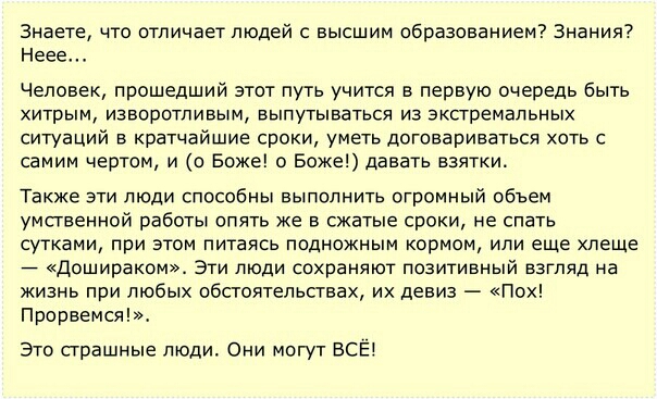 Знаете то отличает людей с высшим образованием Знания Неее Человек прошедший этот путь учится в первую очередь быть хитрым изворотпивым выпутываться из экстремальных ситуаций в кратчайшие сроки уметь договариваться хоть с самим чертам и о Боже о Боже давать взятки Также эти люди способны выполнить огромный объем умственной работы опять же в сжатые сроки не спать сутками при этом питаясь подножным 