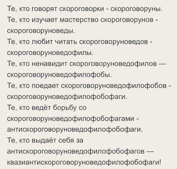 Те кто говорят скороговорки скороговоруны Те кто изучает мастерство скороговорунов скороговоруноведы Те кто любит читать скороговоруноведов скороговоруноведофипы Те кто ненавидит скороговоруноведофилов _ скороговоруноведофипофобы Те кто поедает скороговоруноведофипофобов скороговоруноведофипофобофаги Те кто ведёт борьбу со скороговоруноведофипофобофагами антискороговоруноведофипофобофаги Те кто вы