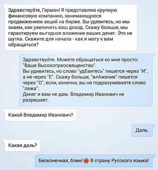 Здравствуйте Гермзні я предста вля ю крупную финансовую компанию занимающуюся продвижением акций на бирже Вы удваитесь но мы знаем как увеличить ваш доход Скажу больше мы гарантируем выгодное впажение ваших денег Это не шутка Скажите для начала как я могу к вам обращаться Здравствуйте Можете обращаться 0 мне просто Ва ше Высокопреосвященство Вы удивитесь на слово удЕвитесь пишется через И а не чер