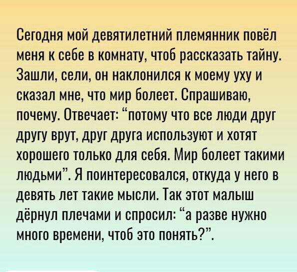 Сегодня мой девятилетний племянник повёл меня к себе в комнату чтоб рассказать тайну Зашли сели он наклонился к моему уху и сказал мне что мир болеет Спрашиваю почему Отвечает потому что все люди друт дрУгу ВПУТ ДРУГ ДРУТЭ ИСПОЛЬЗУЮТ И ХОТЯТ ХОРОШЭТО ТОЛЬКО ДЛЯ себя Мир бОЛВВТ такими людьми Я поинтересовался откуда у него в девять лет такие мысли Так этот малыш дёрнул плечами и спросил а разве нуж