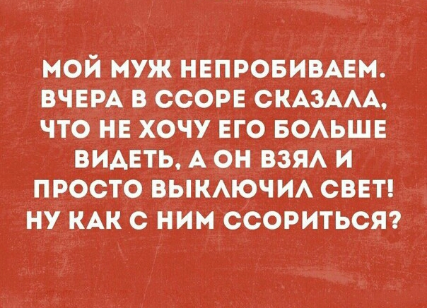 МОЙ МУЖ НЕПРОБИВАЕМ ВЧЕРА В ССОРЕ СКАЗААА ЧТО НЕ ХОЧУ ЕГО БОАЬШЕ ВИАЕТЬ А ОН ВЗЯА И ПРОСТО ВЫКАЮЧ ИА СВЕТ НУ КАК С ним ССОРИТЬСЯ