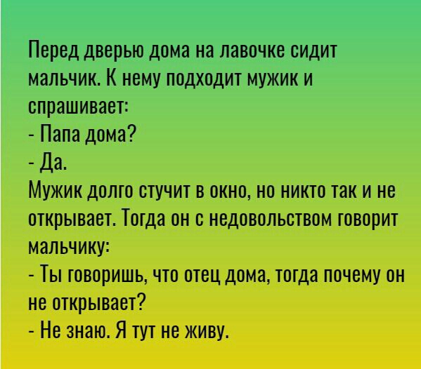 Перед дверью дома на лавочке сидит мальчик К нему подходит мужик и спрашивает Папа дома Да Мужик долго стучит в окно но никто так и не открывает Тогда он с недовольством говорит мальчику Ты говоришь что отец дома тогда почему он не открывает Не знаю Я тут не живу