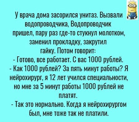 У врача дома засорипся унитав Вызвали а водопроводчики Водопроводчик пришел пару раз тдсто стукнул молотком заменил прокладку закрутил гайку Пптом говорит Готово все работает 0 вас 1000 рублей Как 1000 рублей За пять минут работы Я нейрохирурт я 12 лет учился специальности но мне за 5 минут работы 1000 рублей не платят Так это нормально Когда я нейрохируртом былине тоже так не платили