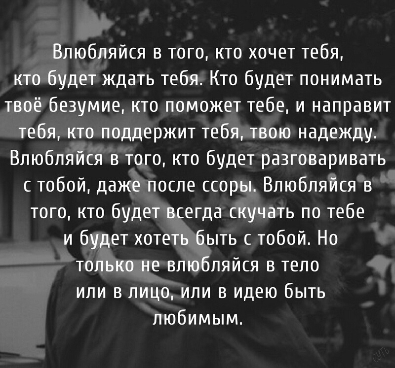 Влюбпяйся в того кто хочет тебя кто будет ждать тебя Кто будет понимать твоё безумие кто поможет тебе и направит тебя кто поддержит тебя твою надежду Впюбпяйся в того кто будет разговаривать с тобой даже после ссоры Впюбпяйся в того кто будет всегда скучать по тебе и будет хотеть быть с тобой Но только не влюбляйся в тело или в лицо или в идею быть любимым