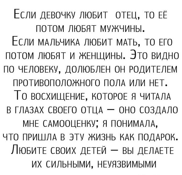 ЕСЛИ ДЕВОЧКУ ЛЮБИТ ОТЕЦ ТО ЕЁ ПОТОМ ЛЮБЯТ МУЖЧИНЫ ЕСЛИ МАЛЬЧИКА ЛЮБИТ МАТЬ ТО ЕГО ПОТОМ ЛЮБЯТ И ЖЕНЩИНЫ ЭТО ВИДНО ПО ЧЕЛОВЕКУ ДОЛЮБЛЕН ОН РОДИТЕЛЕМ ПРОТИВОПОЛОЖНОГО ПОЛА ИЛИ НЕТ ТО ВОСХИЩЕНИЕ КОТОРОЕ Я ЧИТАЛА В ГЛАЗАХ СВОЕГО ОТЦА ОНО СОЗДАЛО МНЕ САМООЦЕНКУ Я ПОНИМАЛА ЧТО ПРИШЛА В ЭТУ ЖИЗНЬ КАК ПОДАРОК ЛЮБИТЕ СВОИХ ДЕТЕЙ _ ВЫ ДЕЛАЕТЕ ИХ СИЛЬНЫМИ НЕУЯЗВИМЫМИ